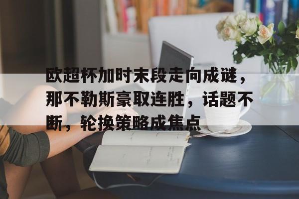 db真人官网下载-欧超杯加时末段走向成谜，那不勒斯豪取连胜，话题不断，轮换策略成焦点