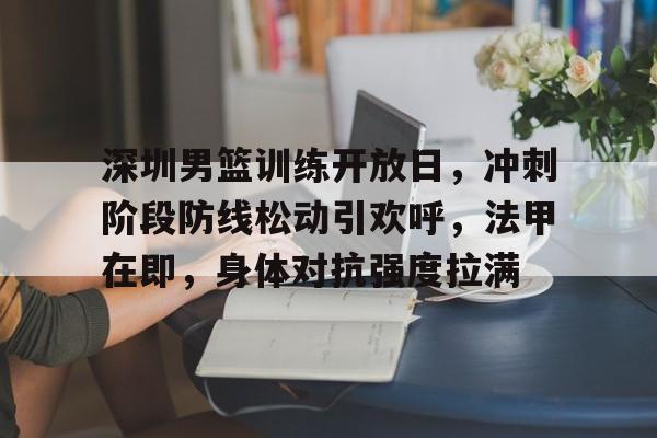 db真人官网下载-深圳男篮训练开放日，冲刺阶段防线松动引欢呼，法甲在即，身体对抗强度拉满